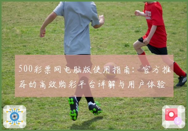 500彩票网电脑版使用指南：官方推荐的高效购彩平台详解与用户体验分享