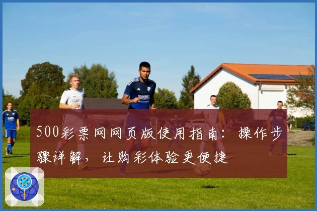 500彩票网网页版使用指南：操作步骤详解，让购彩体验更便捷