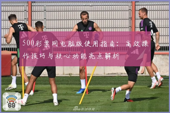 500彩票网电脑版使用指南：高效操作技巧与核心功能亮点解析