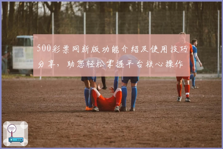 500彩票网新版功能介绍及使用技巧分享，助您轻松掌握平台核心操作与亮点体验