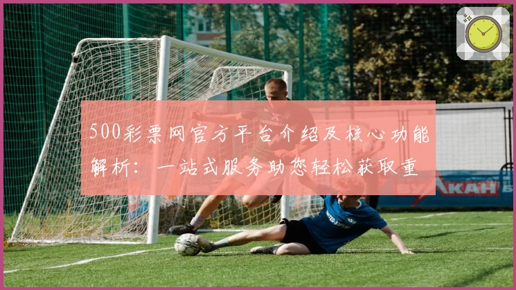 500彩票网官方平台介绍及核心功能解析：一站式服务助您轻松获取重要信息